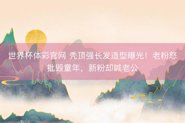 世界杯体彩官网 秃顶强长发造型曝光！老粉怒批毁童年，新粉却喊